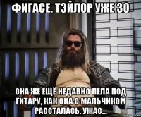 фигасе. тэйлор уже 30 она же ещё недавно пела под гитару, как она с мальчиком рассталась. ужас...