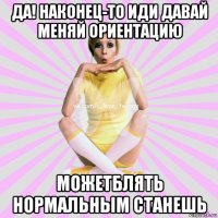 да! наконец-то иди давай меняй ориентацию можетблять нормальным станешь