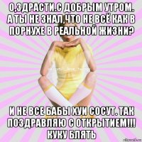 о,здрасти.с добрым утром. а ты не знал,что не всё как в порнухе в реальной жизни? и не все бабы хуи сосут. так поздравляю с открытием!!! куку блять