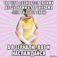 ты чего добивался такими же шутками и картинками -))))я то ответ знаю а я зеркалю. вот и наслаждайся