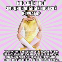 мне ещё и твой эмоциональный настрой изучать? мой поизучать не хочешь? всё ты да ты. всё на себя одеяло перетягиваешь. тебя не волнует,что кого там заденет,ты только о себе любимом переживаешь) как баба. пойми меня....хнык хнык