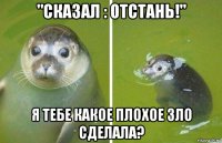 "сказал : отстань!" я тебе какое плохое зло сделала?