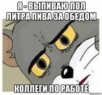я - выпиваю пол литра пива за обедом коллеги по работе