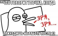 что говорит уточка, когда приходишь на работу после 12