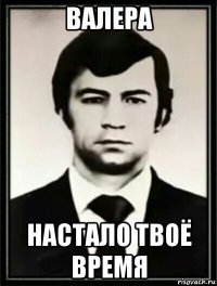валера настало твоё время