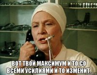  вот твой максимум и то со всеми усилиями и то изменит.