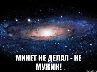  минет не делал - не мужик!