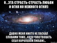 о...эта страсть-страсть любви и огня но нежного огня!) давно меня никто не ласкал словами тоже...хочу чувствовать себя королевой любви)...