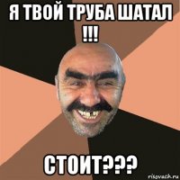 я твой труба шатал !!! стоит???