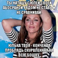 ты наташу с юлей своей абосраной рядом не ставь и не сравнивай. юлька твоя - конченая проблядь скурвленная на всю бошку.