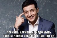  прикинь, насколько надо быть тупым, чтобы оказаться там, где он