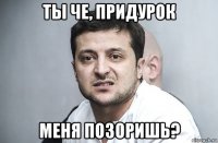 ты че, придурок меня позоришь?