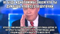 не будь идиотом,мы знаем,что ты думаешь,что всё это шуточки. угрозы там в мою сторону. шутки. всего лишь шутки. за которые ты ещё ни от кого не получил пизды, даже спецом накачался видать,а то мало ли чё