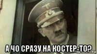  а чо сразу на костер-то?