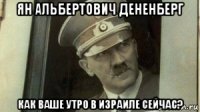 ян альбертович дененберг как ваше утро в израиле сейчас?