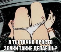  а ты точно просто звуки такие делаешь?