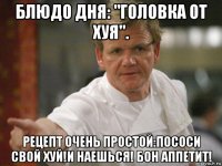 блюдо дня: "головка от хуя". рецепт очень простой:пососи свой хуй!и наешься! бон аппетит!