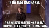 я на тебе как на хуе а на хуе как на игле но я устал спермы нет иду в душ отмывать