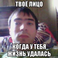 твоё лицо когда у тебя жизнь удалась
