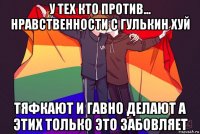 у тех кто против... нравственности с гулькин хуй тяфкают и гавно делают а этих только это забовляет