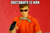 поставите 12 или 