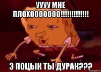 уууу мне плохооооооо!!!!!!!!!!!!! э поцык ты дурак???