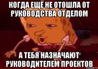 когда ещё не отошла от руководства отделом а тебя назначают руководителем проектов