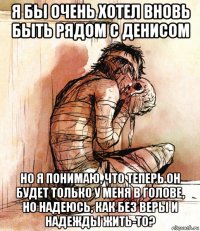 я бы очень хотел вновь быть рядом с денисом но я понимаю, что теперь он будет только у меня в голове, но надеюсь, как без веры и надежды жить-то?