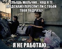 слышь мальчик... хош я те предскажу переспит ли с тобой твоя подруга? я не работаю...