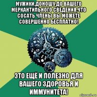 мужики,доношу до вашего меркантильного сведения,что сосать члены вы можете совершенно бесплатно! это ещё и полезно для вашего здоровья и иммунитета!