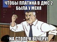 чтобы платина в дмс 2 была у меня на столе к вечеру!