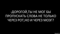 -Дорогой,ты не мог бы пропускать слова не только через рот,но и через мозг?