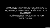 - Мам,а где та хуйня,которая нихрена не делает,только пиво жрёт и футбол смотрит?
- Твой отец ещё прошлым летом умер,сынок.