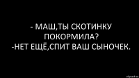 - МАШ,ТЫ СКОТИНКУ ПОКОРМИЛА?
-НЕТ ЕЩЁ,СПИТ ВАШ СЫНОЧЕК.