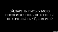 эй,парень, письку мою пососи!хочешь - не хочешь? не хочешь? ты чё, сексист?