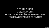 в тени ночной,
средь бела дня,
я слышу,как какой-то парень кричит:
головка от хуя в жопе у меня!