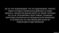 да ты что подлизывай, что не подлизывай, тебя все равно ни одна нормальная девушка не будет уважать. сексистов-уёбков никто не любит сколько бы ты не проецировал свои тайные, влажные фантазии,сколько бы ни обзывался,ни хуемразил и сколько бы ты там своим друганам ни подсасывал ради уважения