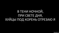 в тени ночной,
при свете дня,
хуйцы под корень отрезаю я