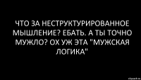 что за неструктурированное мышление? ебать. а ты точно мужло? ох уж эта "мужская логика"