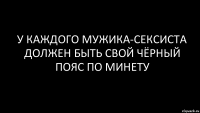 у каждого мужика-сексиста должен быть свой чёрный пояс по минету