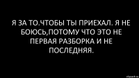 я за то.чтобы ты приехал. я не боюсь,потому что это не первая разборка и не последняя.