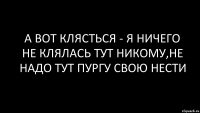 а вот клясться - я ничего не клялась тут никому,не надо тут пургу свою нести