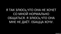 я так злюсь,что она не хочет со мной нормально общаться. я злюсь,что она мне не даёт. ебацца хочу.