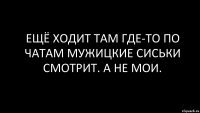 ещё ходит там где-то по чатам мужицкие сиськи смотрит. а не мои.