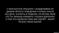 у тебя богатое прошлое с хождениями по дамам лёгкого поведения.столько опыта все дела. и букеты в подарок. но фетиш твой ,что ты любишь избивать "плохих девчонок" и тебе это удовольствие доставляет - валит из всех твоих щелей.