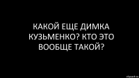 Какой еще Димка Кузьменко? КТо это вообще такой?