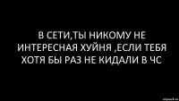 в сети,ты никому не интересная хуйня ,если тебя хотя бы раз не кидали в чс