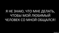 я не знаю, что мне делать, чтобы мой любимый человек со мной общался!