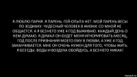 я люблю парня. я парень. гей-опыта нет. мой парень весы по зодиаку. чудесный человек в жизни. со мной не общается. а я без него уже 4 год выживаю. каждый день о нем думаю. я думал он будет меня игнорировать месяц, год после признания моего ему в любви, а уже 4 год заканчивается. мне он очень нужен для того, чтобы жить. я без еды. воды и воздуха обойдусь, а без него никак!