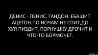 денис - пенис. гандон. ебашит ацетон.по ночам не спит,до хуя пиздит, порнушку дрочит и что-то бормочет.